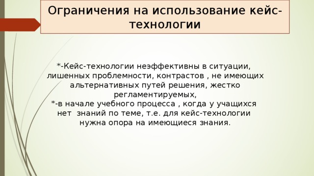 Ограничения на использование кейс-технологии *-Кейс-технологии неэффективны в ситуации, лишенных проблемности, контрастов , не имеющих альтернативных путей решения, жестко регламентируемых, *-в начале учебного процесса , когда у учащихся нет знаний по теме, т.е. для кейс-технологии нужна опора на имеющиеся знания. 
