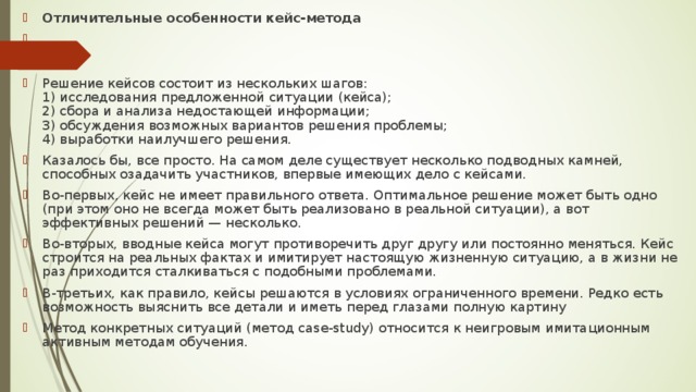 Отличительные особенности кейс-метода    Решение кейсов состоит из нескольких шагов:  1) исследования предложенной ситуации (кейса);  2) сбора и анализа недостающей информации;  3) обсуждения возможных вариантов решения проблемы;  4) выработки наилучшего решения. Казалось бы, все просто. На самом деле существует несколько подводных камней, способных озадачить участников, впервые имеющих дело с кейсами. Во-первых, кейс не имеет правильного ответа. Оптимальное решение может быть одно (при этом оно не всегда может быть реализовано в реальной ситуации), а вот эффективных решений — несколько. Во-вторых, вводные кейса могут противоречить друг другу или постоянно меняться. Кейс строится на реальных фактах и имитирует настоящую жизненную ситуацию, а в жизни не раз приходится сталкиваться с подобными проблемами. В-третьих, как правило, кейсы решаются в условиях ограниченного времени. Редко есть возможность выяснить все детали и иметь перед глазами полную картину Метод конкретных ситуаций (метод case-study) относится к неигровым имитационным активным методам обучения.  