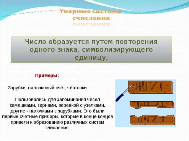 Число образуется путем повторения одного знака, символизирующего единицу. Примеры: Зарубки, палочковый счёт, чёрточки Пользовались для запоминания чисел камешками, зернами, веревкой с узелками, другие - палочками с зарубками. Это были первые счетные приборы, которые в конце концов привели к образованию различных систем счисления. 