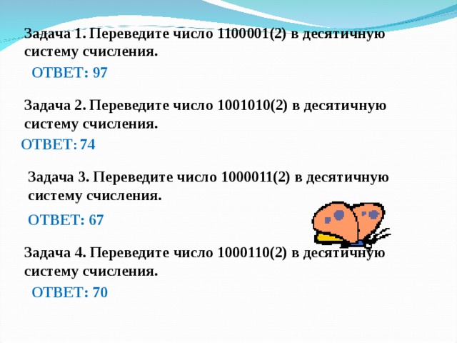 Задача 1. Переведите число 1100001(2) в десятичную систему счисления. ОТВЕТ: 97 Задача 2. Переведите число 1001010(2) в десятичную систему счисления. ОТВЕТ : 74  Задача 3. Переведите число 1000011(2) в десятичную систему счисления. ОТВЕТ: 67 Задача 4. Переведите число 1000110(2) в десятичную систему счисления. ОТВЕТ: 70 