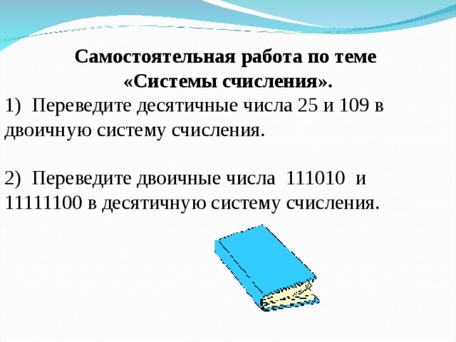  Самостоятельная работа по теме «Системы счисления». 1)  Переведите десятичные числа 25 и 109 в двоичную систему счисления. 2)  Переведите двоичные числа  111010  и  11111100 в десятичную систему счисления. 