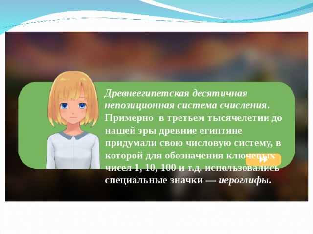 Древнеегипетская десятичная непозиционная система счисления . Примерно в третьем тысячелетии до нашей эры древние египтяне придумали свою числовую систему, в которой для обозначения ключевых чисел 1, 10, 100 и т.д. использовались специальные значки — иероглифы . 