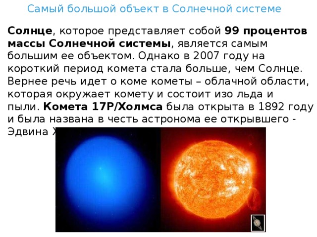 Самый большой объект в Солнечной системе Солнце , которое представляет собой  99 процентов массы Солнечной системы , является самым большим ее объектом. Однако в 2007 году на короткий период комета стала больше, чем Солнце. Вернее речь идет о коме кометы – облачной области, которая окружает комету и состоит изо льда и пыли.  Комета 17P/Холмса  была открыта в 1892 году и была названа в честь астронома ее открывшего - Эдвина Холмса. 