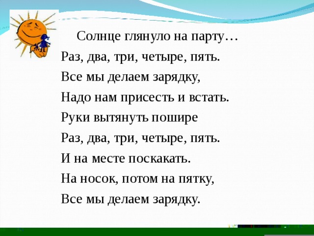  Солнце глянуло на парту…  Раз, два, три, четыре, пять.  Все мы делаем зарядку,  Надо нам присесть и встать.  Руки вытянуть пошире  Раз, два, три, четыре, пять.  И на месте поскакать.  На носок, потом на пятку,  Все мы делаем зарядку. 