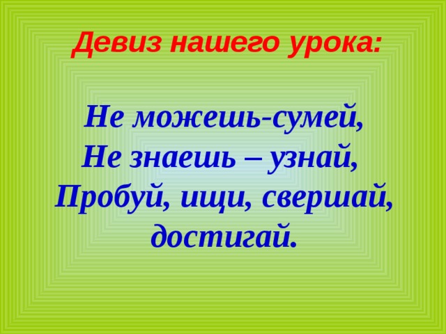  Девиз нашего урока:  Не можешь-сумей, Не знаешь – узнай, Пробуй, ищи, свершай, достигай. 