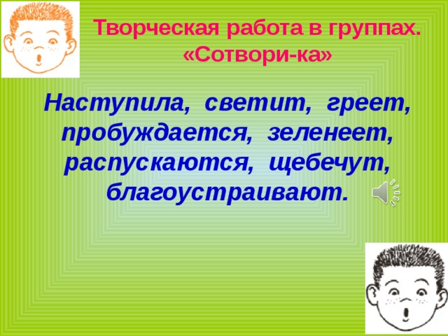 Творческая работа в группах.  «Сотвори-ка» Наступила, светит, греет, пробуждается, зеленеет, распускаются, щебечут, благоустраивают. 