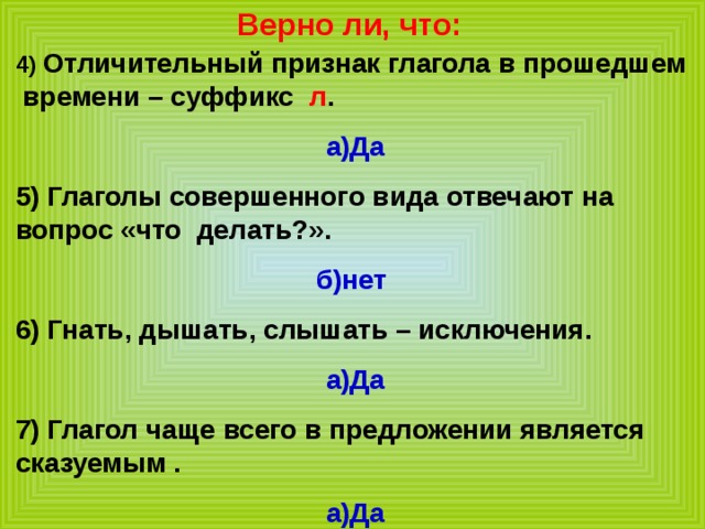 Верно ли, что: 4) Отличительный признак глагола в прошедшем времени – суффикс л . а)Да 5) Глаголы совершенного вида отвечают на вопрос «что делать?». б)нет 6) Гнать, дышать, слышать – исключения. а)Да 7) Глагол чаще всего в предложении является сказуемым . а)Да 