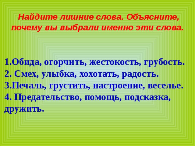 Найдите лишние слова. Объясните, почему вы выбрали именно эти слова.   1.Обида, огорчить, жестокость, грубость. 2. Смех, улыбка, хохотать, радость. 3.Печаль, грустить, настроение, веселье. 4. Предательство, помощь, подсказка, дружить. 