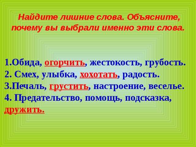 Найдите лишние слова. Объясните, почему вы выбрали именно эти слова.   1.Обида, огорчить , жестокость, грубость. 2. Смех, улыбка, хохотать , радость. 3.Печаль, грустить , настроение, веселье. 4. Предательство, помощь, подсказка, дружить. 