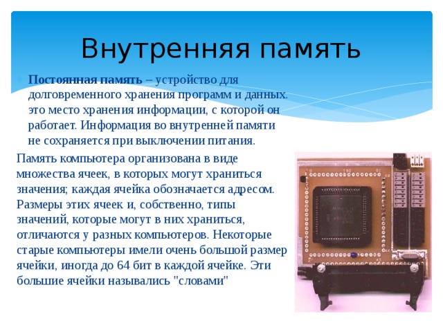 Внутренняя память Постоянная память – устройство для долговременного хранения программ и данных. это место хранения информации, с которой он работает. Информация во внутренней памяти не сохраняется при выключении питания. Память компьютера организована в виде множества ячеек, в которых могут храниться значения; каждая ячейка обозначается адресом. Размеры этих ячеек и, собственно, типы значений, которые могут в них храниться, отличаются у разных компьютеров. Некоторые старые компьютеры имели очень большой размер ячейки, иногда до 64 бит в каждой ячейке. Эти большие ячейки назывались 
