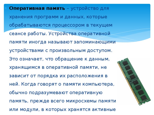Оперативная память – устройство для хранения программ и данных, которые обрабатываются процессором в текущем сеансе работы. Устройства оперативной памяти иногда называют запоминающими устройствами с произвольным доступом. Это означает, что обращение к данным, хранящимся в оперативной памяти, не зависит от порядка их расположения в ней. Когда говорят о памяти компьютера, обычно подразумевают оперативную память, прежде всего микросхемы памяти или модули, в которых хранятся активные программы и данные, используемые процессором. 
