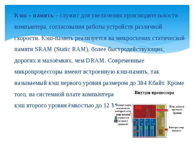 Кэш – память – служит для увеличения производительности компьютера, согласования работы устройств различной скорости. Кэш-память реализуется на микросхемах статической памяти SRAM (Static RAM), более быстродействующих, дорогих и малоёмких, чем DRAM. Современные микропроцессоры имеют встроенную кэш-память, так называемый кэш первого уровня размером до 384 Кбайт. Кроме того, на системной плате компьютера может быть установлен кэш второго уровня ёмкостью до 12 Мб. 