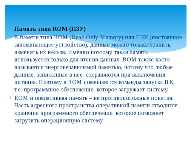 Память типа ROM (ПЗУ) В памяти типа ROM (Read Only Memory) или ПЗУ (постоянное запоминающее устройство), данные можно только хранить, изменять их нельзя. Именно поэтому такая память используется только для чтения данных. ROM также часто называется энергонезависимой памятью, потому что любые данные, записанные в нее, сохраняются при выключении питания. Поэтому в ROM помещаются команды запуска ПК, т.е. программное обеспечение, которое загружает систему. ROM и оперативная память – не противоположные понятия. Часть адресного пространства оперативной памяти отводится хранения программного обеспечения, которое позволяет загрузить операционную систему. 