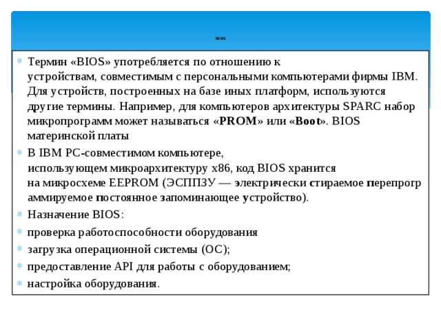 BIOS   Термин «BIOS» употребляется по отношению к устройствам, совместимым с персональными компьютерами фирмы IBM. Для устройств, построенных на базе иных платформ, используются другие термины. Например, для компьютеров архитектуры SPARC набор микропрограмм может называться « PROM » или « Boot ». BIOS материнской платы В IBM PC-совместимом компьютере, использующем микроархитектуру x86, код BIOS хранится на микросхеме EEPROM (ЭСППЗУ —  э лектрически  с тираемое  п ерепрограммируемое  п остоянное  з апоминающее  у стройство). Назначение BIOS: проверка работоспособности оборудования загрузка операционной системы (ОС); предоставление API для работы с оборудованием; настройка оборудования. 