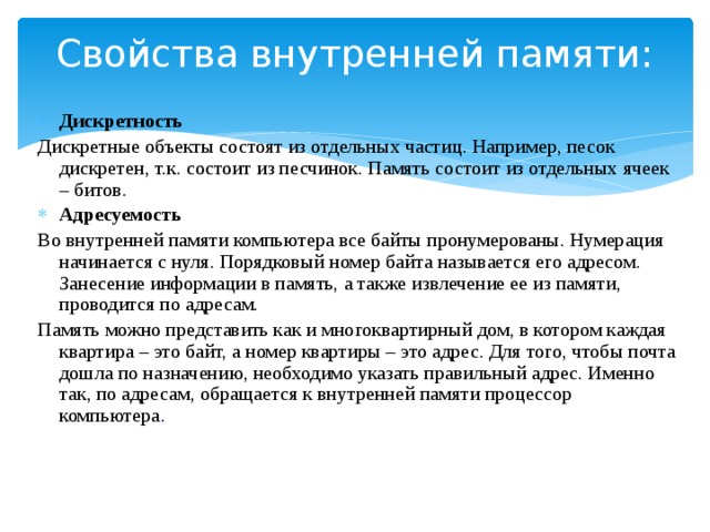 Свойства внутренней памяти:   Дискретность Дискретные объекты состоят из отдельных частиц. Например, песок дискретен, т.к. состоит из песчинок. Память состоит из отдельных ячеек – битов. Адресуемость Во внутренней памяти компьютера все байты пронумерованы. Нумерация начинается с нуля. Порядковый номер байта называется его адресом. Занесение информации в память, а также извлечение ее из памяти, проводится по адресам. Память можно представить как и многоквартирный дом, в котором каждая квартира – это байт, а номер квартиры – это адрес. Для того, чтобы почта дошла по назначению, необходимо указать правильный адрес. Именно так, по адресам, обращается к внутренней памяти процессор компьютера . 