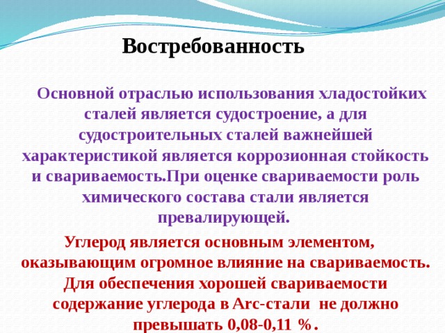 Востребованность  Основной отраслью использования хладостойких сталей является судостроение, а для судостроительных сталей важнейшей характеристикой является коррозионная стойкость и свариваемость.При оценке свариваемости роль химического состава стали является превалирующей. Углерод является основным элементом, оказывающим огромное влияние на свариваемость. Для обеспечения хорошей свариваемости содержание углерода в Arc-стали не должно превышать 0,08-0,11 %.   