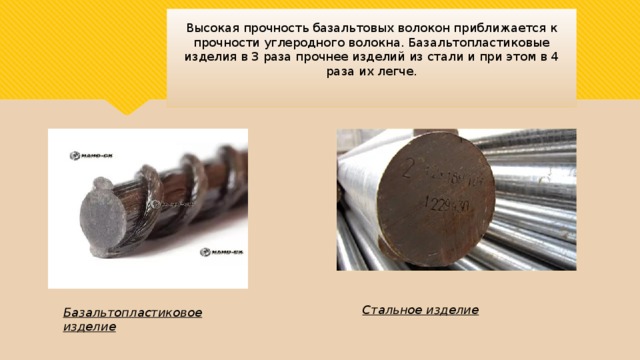 Высокая прочность базальтовых волокон приближается к прочности углеродного волокна. Базальтопластиковые изделия в 3 раза прочнее изделий из стали и при этом в 4 раза их легче. Стальное изделие Базальтопластиковое изделие 