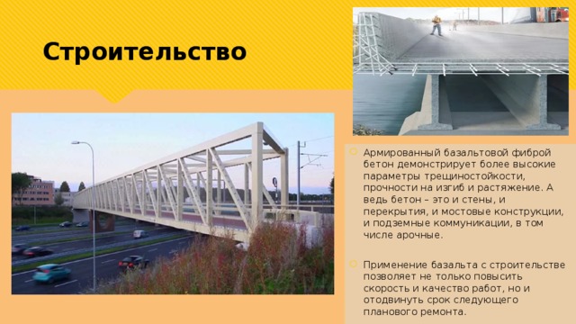 Строительство Армированный базальтовой фиброй бетон демонстрирует более высокие параметры трещиностойкости, прочности на изгиб и растяжение. А ведь бетон – это и стены, и перекрытия, и мостовые конструкции, и подземные коммуникации, в том числе арочные.  Применение базальта с строительстве позволяет не только повысить скорость и качество работ, но и отодвинуть срок следующего планового ремонта. 