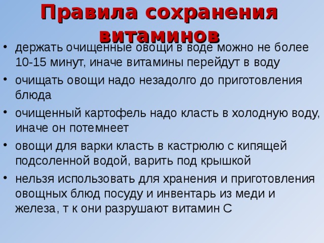 Правила сохранения витаминов держать очищенные овощи в воде можно не более 10-15 минут, иначе витамины перейдут в воду очищать овощи надо незадолго до приготовления блюда очищенный картофель надо класть в холодную воду, иначе он потемнеет овощи для варки класть в кастрюлю с кипящей подсоленной водой, варить под крышкой нельзя использовать для хранения и приготовления овощных блюд посуду и инвентарь из меди и железа, т к они разрушают витамин С 
