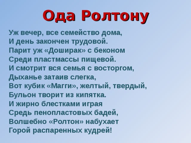 Ода Ролтону Уж вечер, все семейство дома, И день закончен трудовой. Парит уж «Доширак» с беконом Среди пластмассы пищевой. И смотрит вся семья с восторгом, Дыханье затаив слегка, Вот кубик «Магги», желтый, твердый, Бульон творит из кипятка. И жирно блестками играя Средь пенопластовых бадей, Волшебно «Ролтон» набухает Горой распаренных кудрей! 