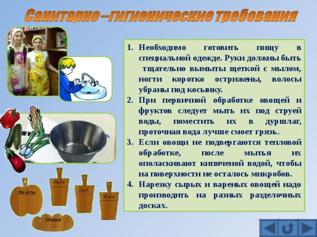 Необходимо готовить пищу в специальной одежде. Руки должны быть тщательно вымыты щеткой с мылом, ногти коротко острижены, волосы убраны под косынку. При первичной обработке овощей и фруктов следует мыть их под струей воды, поместить их в дуршлаг, проточная вода лучше смоет грязь. Если овощи не подвергаются тепловой обработке, после мытья их ополаскивают кипяченой водой, чтобы на поверхности не осталось микробов. Нарезку сырых и вареных овощей надо производить на разных разделочных досках. Фрукты Овощи 