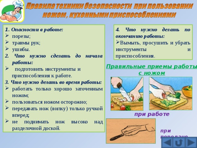 4. Что нужно делать по окончанию работы: 1 . Опасности в работе: порезы; травмы рук; ушибы. Вымыть, просушить и убрать инструменты и приспособления. 2. Что нужно сделать до начала работы:  подготовить инструменты и  приспособления к работе. 3. Что нужно делать во время работы: работать только хорошо заточенным ножом; пользоваться ножом осторожно; передавать нож (вилку) только ручкой вперед; не поднимать нож высоко над разделочной доской. Правильные приемы работы с ножом при работе при передаче 