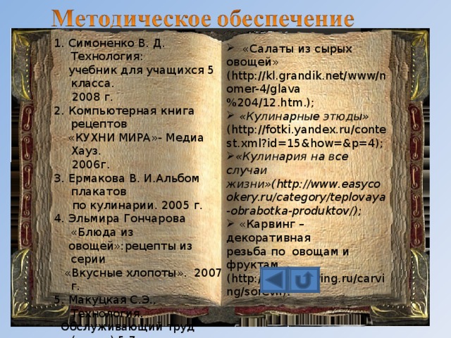1. Симоненко В. Д. Технология:  учебник для учащихся 5 класса.  2008 г. 2. Компьютерная книга рецептов  «КУХНИ МИРА»- Медиа Хауз.  2006г. 3. Ермакова В. И.Альбом плакатов  по кулинарии. 2005 г. 4. Эльмира Гончарова «Блюда из  овощей»:рецепты из серии  «Вкусные хлопоты». 2007 г. 5. Макуцкая С.Э., Технология.  Обслуживающий труд (тесты) 5-7  класс, М., «Экзамен», 2006 5. Интернет- ресурсы:  «Рецепты салатов из свежих овощей»( http://www.easycookery.ru/category/teplovaya-obrabotka-produktov/ );  «Салаты из сырых овощей» ( http://kl.grandik.net/www/nomer-4/glava%204/12.htm .);  «Кулинарные этюды» ( http://fotki.yandex.ru/contest.xml?id=15&how=&p=4 ); «Кулинария на все случаи жизни»( http://www.easycookery.ru/category/teplovaya-obrabotka-produktov/ );  «Карвинг – декоративная резьба по овощам и фруктам  ( http://www.karving.ru/carving/sorevn ). 