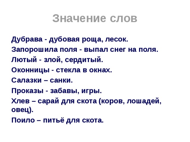 Значение слов Дубрава - дубовая роща, лесок. Запорошила поля - выпал снег на поля. Лютый - злой, сердитый. Оконницы - стекла в окнах. Салазки – санки. Проказы - забавы, игры. Хлев – сарай для скота (коров, лошадей, овец). Поило – питьё для скота. 