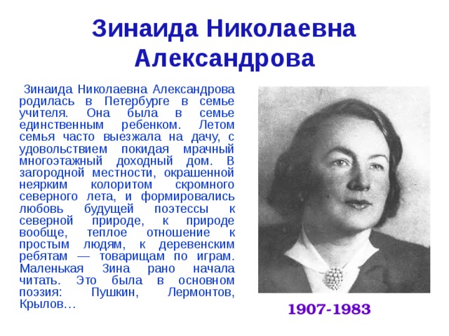 Зинаида Николаевна Александрова   Зинаида Николаевна Александрова родилась в Петербурге в семье учителя. Она была в семье единственным ребенком. Летом семья часто выезжала на дачу, с удовольствием покидая мрачный многоэтажный доходный дом. В загородной местности, окрашенной неярким колоритом скромного северного лета, и формировались любовь будущей поэтессы к северной природе, к природе вообще, теплое отношение к простым людям, к деревенским ребятам — товарищам по играм. Маленькая Зина рано начала читать. Это была в основном поэзия: Пушкин, Лермонтов, Крылов…     1907-1983 