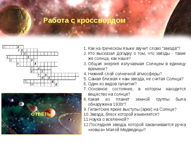 Работа с кроссвордом Как на греческом языке звучит слово “звезда”? Кто высказал догадку о том, что звёзды - такие же солнца, как наше? Общая энергия излучаемая Солнцем в единицу времени? Нижний слой солнечной атмосферы? Самая близкая к нам звезда, не считая Солнца? Один из видов галактик? Основное состояние, в котором находится вещество на солнце? Какая из планет земной группы была обнаружена 1930г? Гигантские яркие выступы (арки) на Солнце? Звезда, блеск которой изменяется? Наука о вселенной? Последняя звезда, которой заканчивается ручка «ковша» Малой Медведицы? ОТВЕТЫ 1. Астрон 2. Бруно 3. Светимость 4. Фотосфера 5. Кентавра 6. Неправильные 7. Плазма 8. Плутон 9. Протуберанец 10. Переменные 11. Астрономия 12. Полярная 