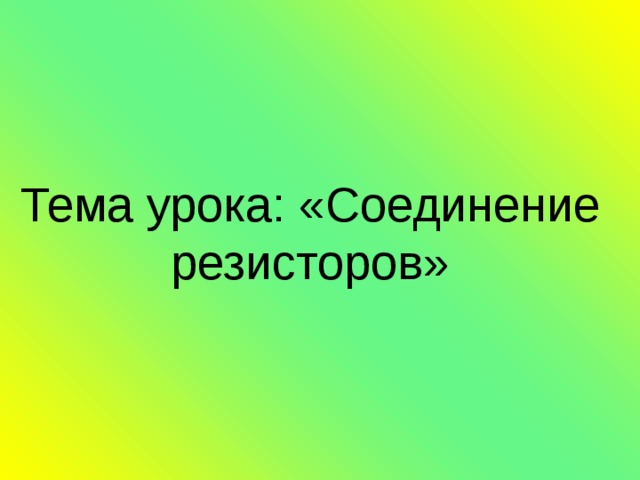       Тема урока: «Соединение резисторов»       
