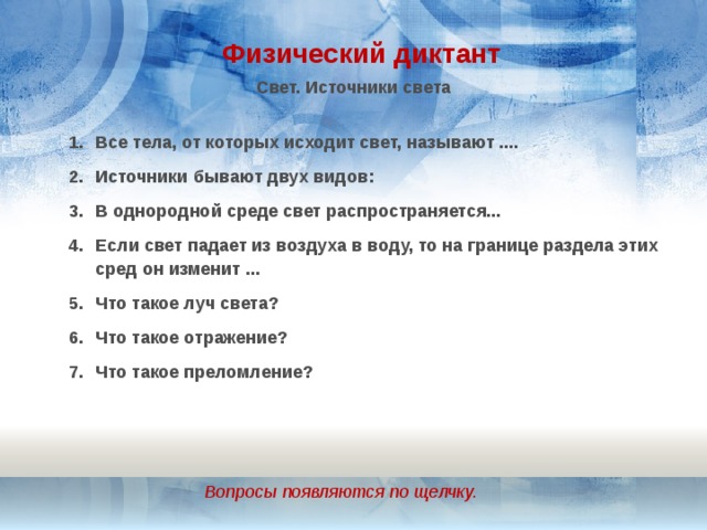 Физический диктант Свет. Источники света Все тела, от которых исходит свет, называют .... Источники бывают двух видов: В однородной среде свет распространяется... Если свет падает из воздуха в воду, то на границе раздела этих сред он изменит ... Что такое луч света? Что такое отражение? Что такое преломление? Вопросы появляются по щелчку. 