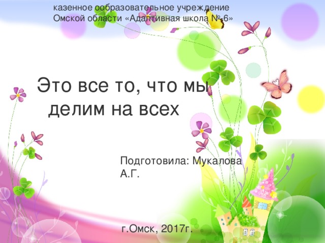 казенное ообразовательное учреждение Омской области «Адаптивная школа №-6»  Это все то, что мы  делим на всех Подготовила: Мукалова А.Г.  г.Омск, 2017г. 