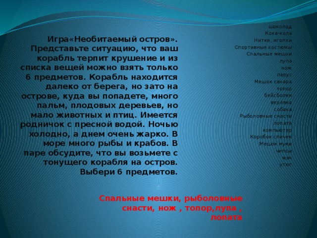  Игра«Необитаемый остров». Представьте ситуацию, что ваш корабль терпит крушение и из списка вещей можно взять только 6 предметов. Корабль находится далеко от берега, но зато на острове, куда вы попадете, много пальм, плодовых деревьев, но мало животных и птиц. Имеется родничок с пресной водой. Ночью холодно, а днем очень жарко. В море много рыбы и крабов. В паре обсудите, что вы возьмете с тонущего корабля на остров.  Выбери 6 предметов.   шоколад Кока-кола Нитки, иголки Спортивные костюмы Спальные мешки лупа нож парус Мешок сахара топор бейсболки верёвка собака Рыболовные снасти лопата компьютер Коробок спичек Мешок муки чипсы мяч утюг Спальные мешки, рыболовные снасти, нож , топор,лупа , лопата 