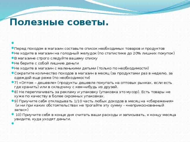 Полезные советы.     Перед походом в магазин составьте список необходимых товаров и продуктов Не ходите в магазин на голодный желудок (по статистике до 20% лишних покупок) В магазине строго следуйте вашему списку Не берите с собой лишние деньги Не ходите в магазин с маленькими детьми (только по необходимости) Сократите количество походов в магазин в месяц (за продуктами раз в неделю, за одеждой еще реже (по необходимости) 7) «Оптом – дешевле» (продукты дешевле покупать на оптовых рынках, если есть где хранить) или в складчину с кем-нибудь из друзей. 8) Не переплачивать за рекламу и упаковку (упаковка это мусор). Есть товары не хуже по качеству в более скромных упаковках. 9) Приучите себя откладывать 1/10 часть любых доходов в месяц на «сбережения»  (и ни при каких обстоятельствах не трогайте эту сумму - «неприкосновенный запас»)   10) Приучите себя в конце дня считать ваши расходы и записывать, к концу месяца увидите, куда уходят деньги.   
