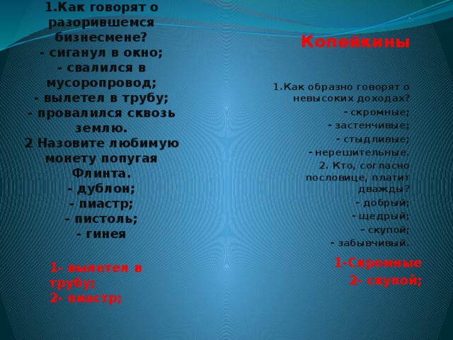  Рублёвы  1.Как говорят о разорившемся бизнесмене?  - сиганул в окно;  - свалился в мусоропровод;  - вылетел в трубу;  - провалился сквозь землю.  2 Назовите любимую монету попугая Флинта.  - дублон;  - пиастр;  - пистоль;  - гинея .   Копейкины   1.Как образно говорят о невысоких доходах? - скромные; - застенчивые; - стыдливые; - нерешительные. 2. Кто, согласно пословице, платит дважды? - добрый; - щедрый; - скупой; - забывчивый. 1-Скромные 2- скупой; 1- вылетел в трубу;  2- пиастр;    