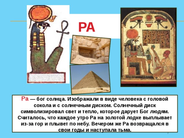 РА Ра  — бог солнца. Изображали в виде человека с головой сокола и с солнечным диском. Солнечный диск символизировал свет и тепло, которое дарует Бог людям. Считалось, что каждое утро Ра на золотой лодке выплывает из-за гор и плывет по небу. Вечером же Ра возвращался в свои годы и наступала тьма. 5