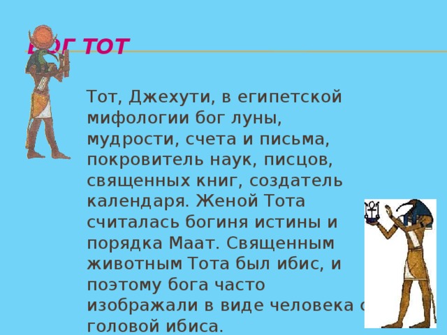 Бог Тот    Тот, Джехути, в египетской мифологии бог луны, мудрости, счета и письма, покровитель наук, писцов, священных книг, создатель календаря. Женой Тота считалась богиня истины и порядка Маат. Священным животным Тота был ибис, и поэтому бога часто изображали в виде человека с головой ибиса.