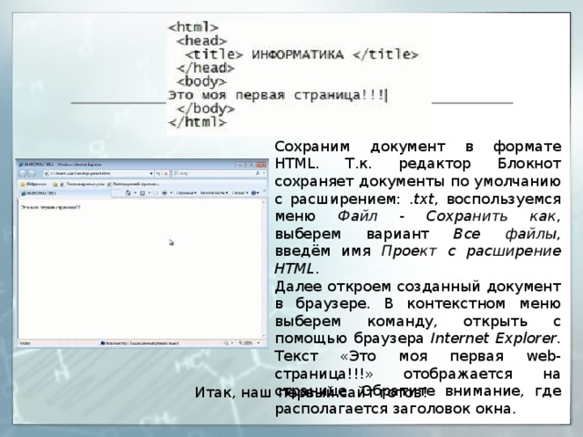 Сохраним документ в формате HTML. Т.к. редактор Блокнот сохраняет документы по умолчанию с расширением: . txt , воспользуемся меню Файл - Сохранить как , выберем вариант Все файлы , введём имя Проект с расширение HTML . Далее откроем созданный документ в браузере. В контекстном меню выберем команду, открыть с помощью браузера Internet Explorer . Текст «Это моя первая web-страница!!!» отображается на странице. Обратите внимание, где располагается заголовок окна. Итак, наш первый сайт готов! 