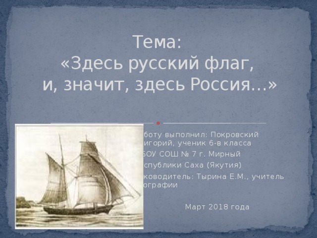        Тема:  «Здесь русский флаг,  и, значит, здесь Россия…»   Работу выполнил: Покровский Григорий, ученик 6-в класса МБОУ СОШ № 7 г. Мирный Республики Саха (Якутия) Руководитель: Тырина Е.М., учитель географии Март 2018 года 
