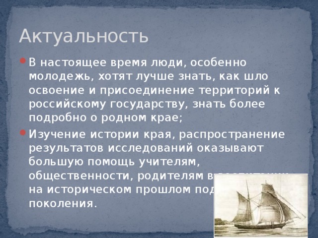 Актуальность В настоящее время люди, особенно молодежь, хотят лучше знать, как шло освоение и присоединение территорий к российскому государству, знать более подробно о родном крае; Изучение истории края, распространение результатов исследований оказывают большую помощь учителям, общественности, родителям в воспитании на историческом прошлом подрастающего поколения. 