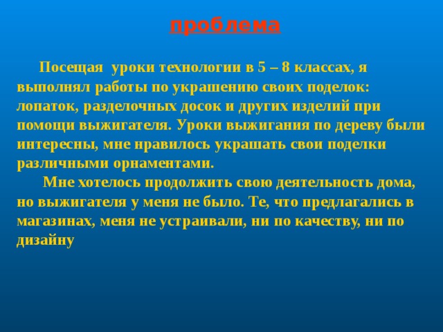 проблема  Посещая уроки технологии в 5 – 8 классах, я выполнял работы по украшению своих поделок: лопаток, разделочных досок и других изделий при помощи выжигателя. Уроки выжигания по дереву были интересны, мне нравилось украшать свои поделки различными орнаментами.  Мне хотелось продолжить свою деятельность дома, но выжигателя у меня не было. Те, что предлагались в магазинах, меня не устраивали, ни по качеству, ни по дизайну 
