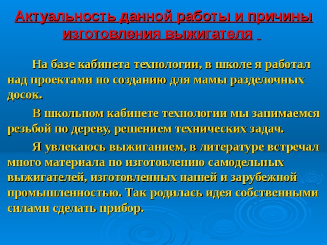 Актуальность  данной работы и причины изготовления выжигателя       На базе кабинета технологии, в школе я работал над проектами по созданию для мамы разделочных досок.  В школьном кабинете технологии мы занимаемся резьбой по дереву, решением технических задач.  Я увлекаюсь выжиганием, в литературе встречал много материала по изготовлению самодельных выжигателей, изготовленных нашей и зарубежной промышленностью. Так родилась идея собственными силами сделать прибор.   