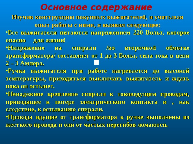 Основное содержание Изучив конструкцию покупных выжигателей, и учитывая опыт работы с ними, я выявил следующее: Все выжигатели питаются напряжением 220 Вольт, которое опасно для жизни! Напряжение на спирали /во вторичной обмотке трансформатора/ составляет от 1 до 3 Вольт, сила тока в цепи 2 – 3 Ампера. Ручка выжигателя при работе нагревается до высокой температуры, приходиться выключать выжигатель и ждать пока он остынет. Ненадежное крепление спирали к токоведущим проводам, приводящее к потере электрического контакта и , как следствие, к остыванию спирали. Провода идущие от трансформатора к ручке выполнены из жесткого провода и они от частых перегибов ломаются. 
