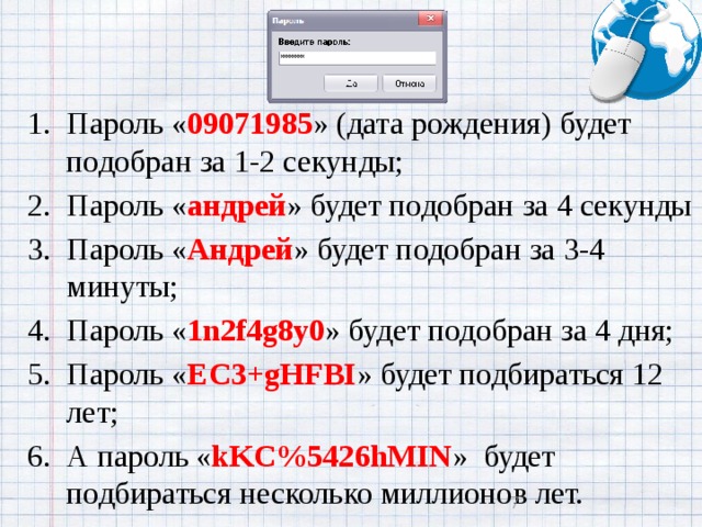 Пароль « 09071985 » (дата рождения) будет подобран за 1-2 секунды; Пароль « андрей » будет подобран за 4 секунды Пароль « Андрей » будет подобран за 3-4 минуты; Пароль « 1n2f4g8y0 » будет подобран за 4 дня; Пароль « EC3+gHFBI » будет подбираться 12 лет; А пароль « kKC%5426hMIN »  будет подбираться несколько миллионов лет.