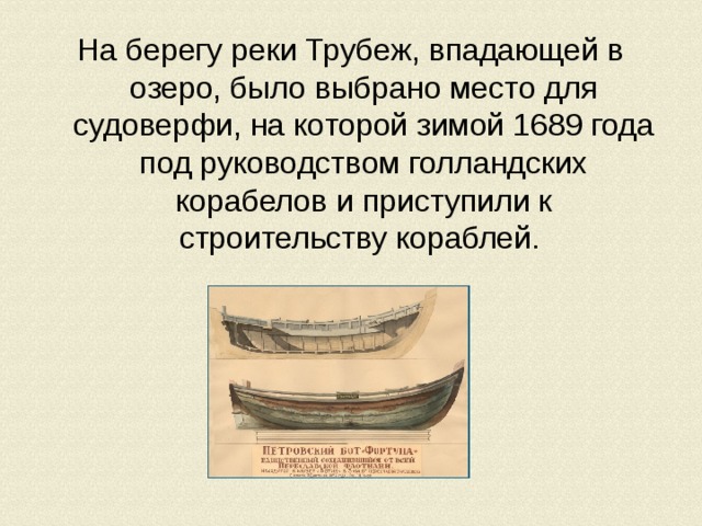 На берегу реки Трубеж, впадающей в озеро, было выбрано место для судоверфи, на которой зимой 1689 года под руководством голландских корабелов и приступили к строительству кораблей. 
