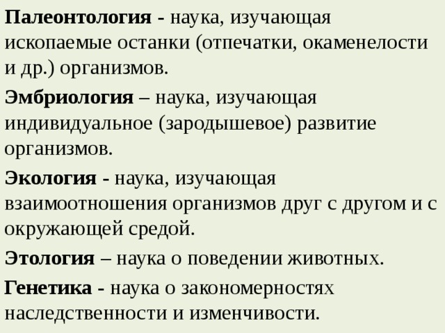 Палеонтология  - наука, изучающая ископаемые останки (отпечатки, окаменелости и др.) организмов. Эмбриология –  наука, изучающая индивидуальное (зародышевое) развитие организмов. Экология  - наука, изучающая взаимоотношения организмов друг с другом и с окружающей средой. Этология  – наука о поведении животных. Генетика  - наука о закономерностях наследственности и изменчивости. 