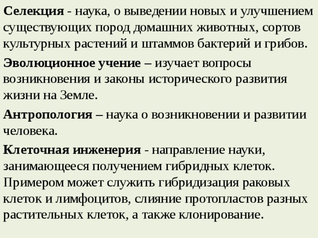 Селекция  - наука, о выведении новых и улучшением существующих пород домашних животных, сортов культурных растений и штаммов бактерий и грибов. Эволюционное учение  – изучает вопросы возникновения и законы исторического развития жизни на Земле. Антропология  – наука о возникновении и развитии человека. Клеточная инженерия  - направление науки, занимающееся получением гибридных клеток. Примером может служить гибридизация раковых клеток и лимфоцитов, слияние протопластов разных растительных клеток, а также клонирование. 