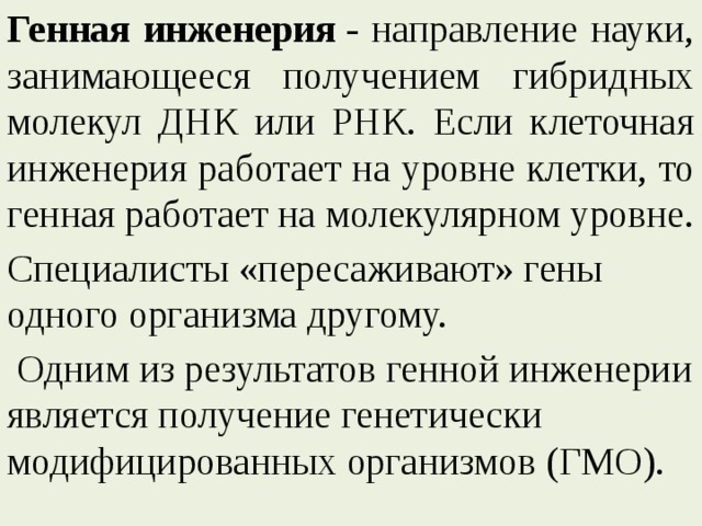 Генная инженерия  - направление науки, занимающееся получением гибридных молекул ДНК или РНК. Если клеточная инженерия работает на уровне клетки, то генная работает на молекулярном уровне. Специалисты «пересаживают» гены одного организма другому.  Одним из результатов генной инженерии является получение генетически модифицированных организмов (ГМО). 
