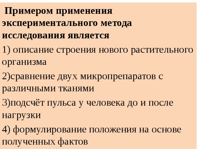  Примером применения экспериментального метода исследования является 1) описание строения нового растительного организма 2)сравнение двух микропрепаратов с различными тканями 3)подсчёт пульса у человека до и после нагрузки 4) формулирование положения на основе полученных фактов 